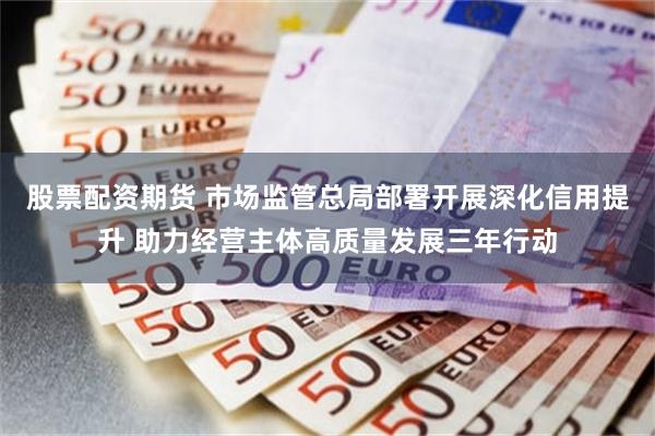 股票配资期货 市场监管总局部署开展深化信用提升 助力经营主体高质量发展三年行动