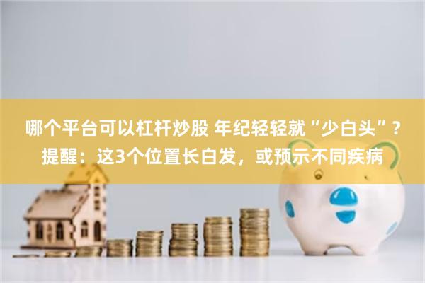 哪个平台可以杠杆炒股 年纪轻轻就“少白头”？提醒：这3个位置长白发，或预示不同疾病