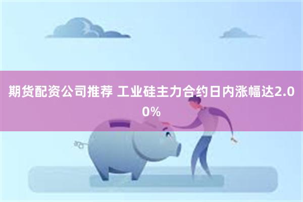期货配资公司推荐 工业硅主力合约日内涨幅达2.00%