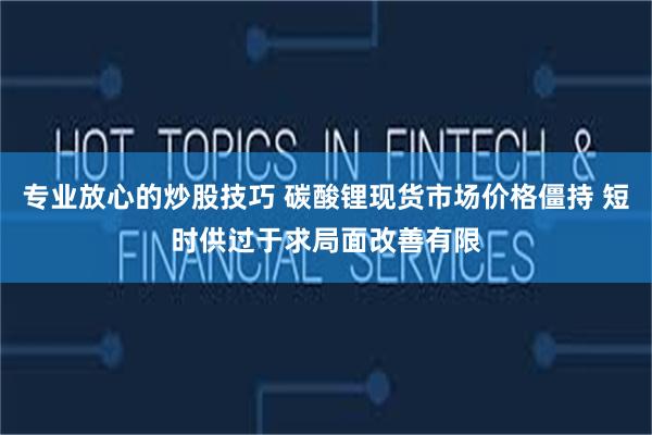 专业放心的炒股技巧 碳酸锂现货市场价格僵持 短时供过于求局面改善有限