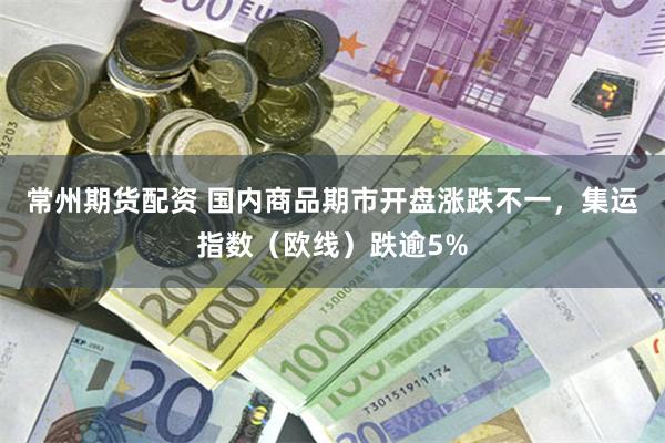 常州期货配资 国内商品期市开盘涨跌不一，集运指数（欧线）跌逾5%