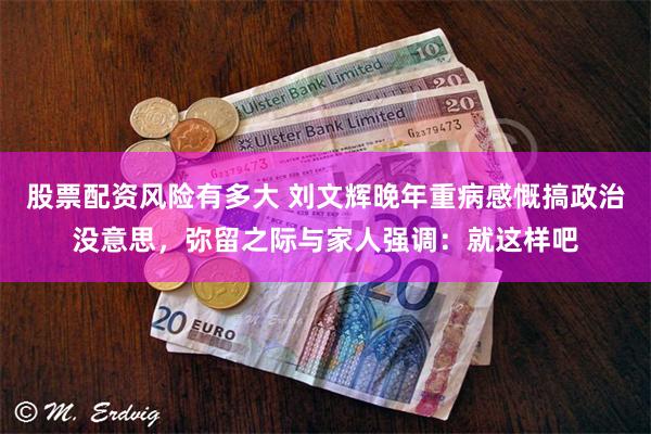 股票配资风险有多大 刘文辉晚年重病感慨搞政治没意思，弥留之际与家人强调：就这样吧