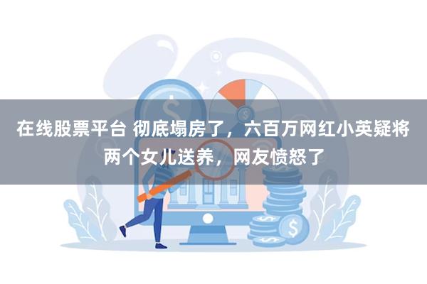 在线股票平台 彻底塌房了，六百万网红小英疑将两个女儿送养，网友愤怒了
