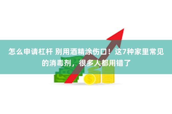 怎么申请杠杆 别用酒精涂伤口！这7种家里常见的消毒剂，很多人都用错了