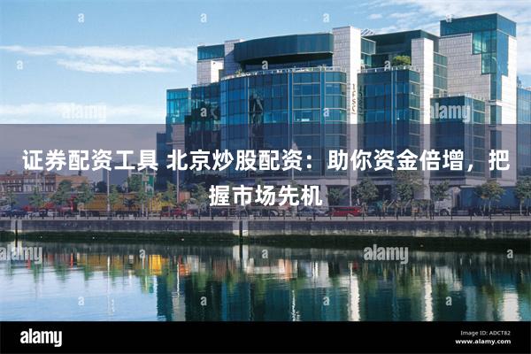 证券配资工具 北京炒股配资：助你资金倍增，把握市场先机