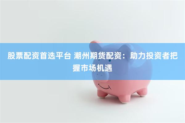 股票配资首选平台 潮州期货配资：助力投资者把握市场机遇