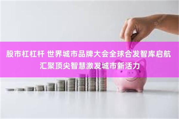 股市杠杠杆 世界城市品牌大会全球合发智库启航 汇聚顶尖智慧激发城市新活力