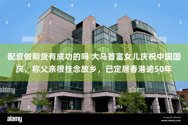 配资做期货有成功的吗 大马首富女儿庆祝中国国庆，称父亲很挂念故乡，已定居香港逾50年