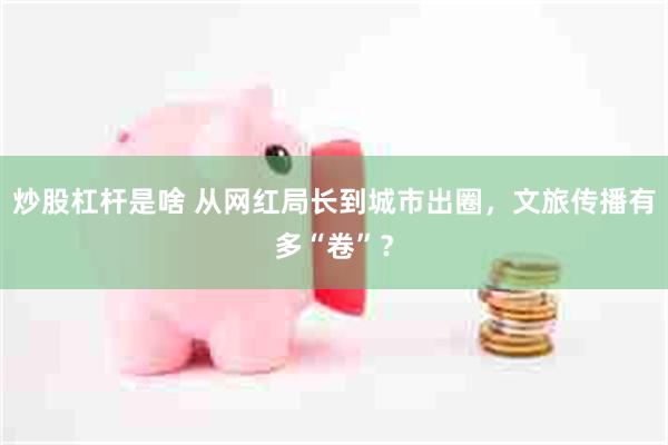 炒股杠杆是啥 从网红局长到城市出圈，文旅传播有多“卷”？