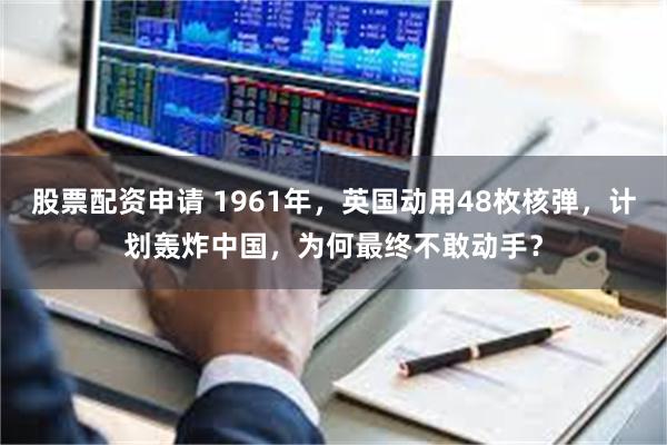 股票配资申请 1961年，英国动用48枚核弹，计划轰炸中国，为何最终不敢动手？