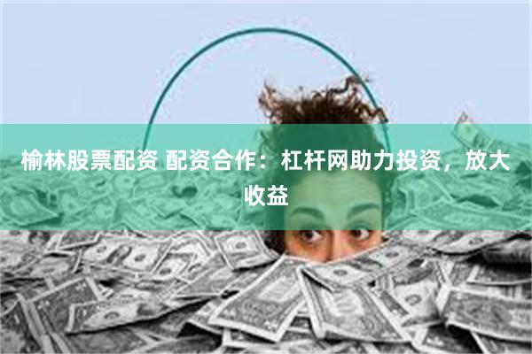 榆林股票配资 配资合作：杠杆网助力投资，放大收益