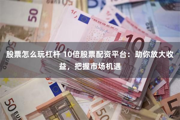 股票怎么玩杠杆 10倍股票配资平台：助你放大收益，把握市场机遇