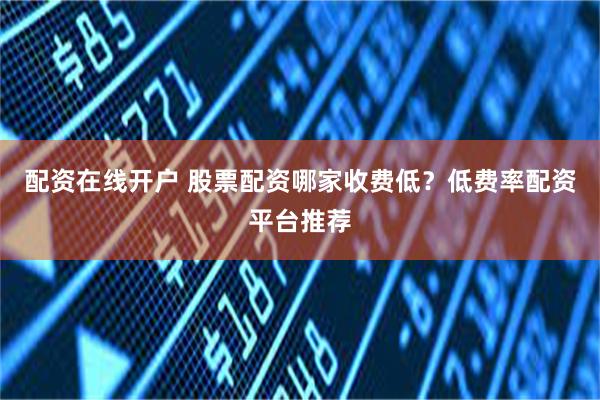 配资在线开户 股票配资哪家收费低？低费率配资平台推荐