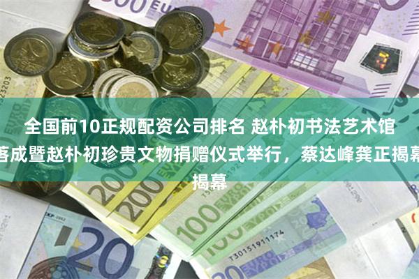 全国前10正规配资公司排名 赵朴初书法艺术馆落成暨赵朴初珍贵文物捐赠仪式举行，蔡达峰龚正揭幕