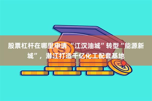 股票杠杆在哪里申请 “江汉油城”转型“能源新城”，潜江打造千亿化工配套基地