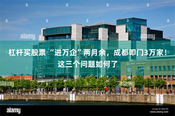 杠杆买股票 “进万企”两月余，成都叩门3万家！这三个问题如何了