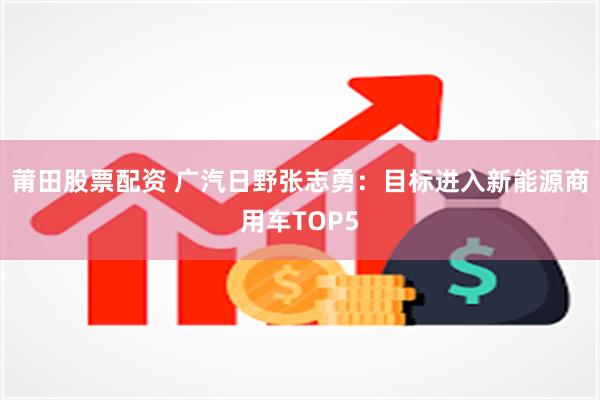 莆田股票配资 广汽日野张志勇：目标进入新能源商用车TOP5