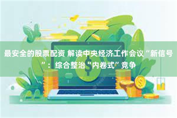 最安全的股票配资 解读中央经济工作会议“新信号”：综合整治“内卷式”竞争