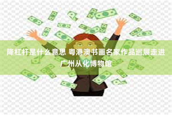 降杠杆是什么意思 粤港澳书画名家作品巡展走进广州从化博物馆
