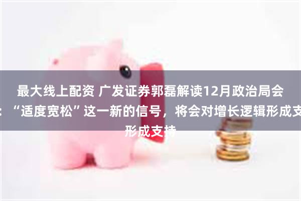 最大线上配资 广发证券郭磊解读12月政治局会议：“适度宽松”这一新的信号，将会对增长逻辑形成支持