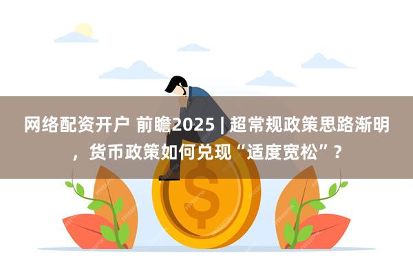 网络配资开户 前瞻2025 | 超常规政策思路渐明，货币政策如何兑现“适度宽松”？