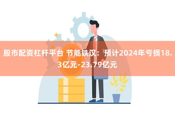 股市配资杠杆平台 节能铁汉：预计2024年亏损18.3亿元-23.79亿元