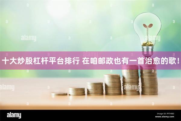 十大炒股杠杆平台排行 在咱邮政也有一首治愈的歌！
