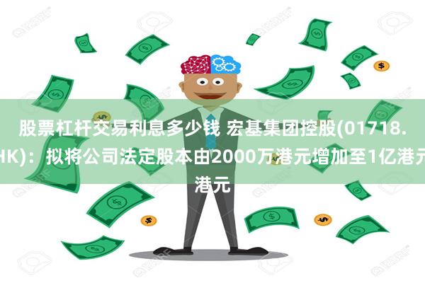 股票杠杆交易利息多少钱 宏基集团控股(01718.HK)：拟将公司法定股本由2000万港元增加至1亿港元