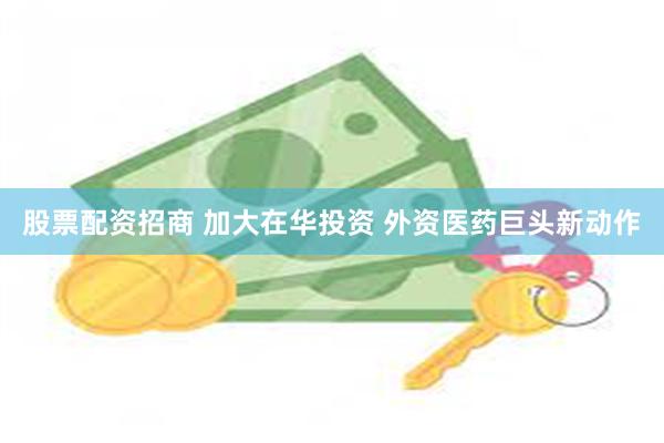 股票配资招商 加大在华投资 外资医药巨头新动作