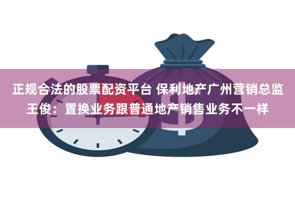 正规合法的股票配资平台 保利地产广州营销总监王俊：置换业务跟普通地产销售业务不一样