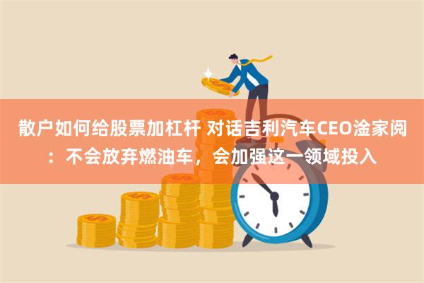 散户如何给股票加杠杆 对话吉利汽车CEO淦家阅：不会放弃燃油车，会加强这一领域投入