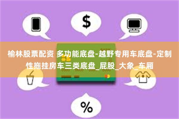 榆林股票配资 多功能底盘-越野专用车底盘-定制性拖挂房车三类底盘_屁股_大象_车厢