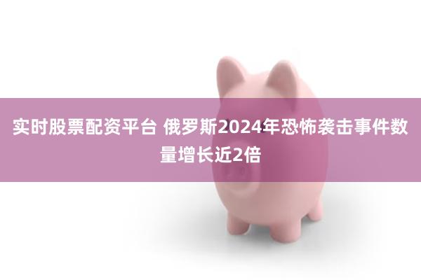 实时股票配资平台 俄罗斯2024年恐怖袭击事件数量增长近2倍