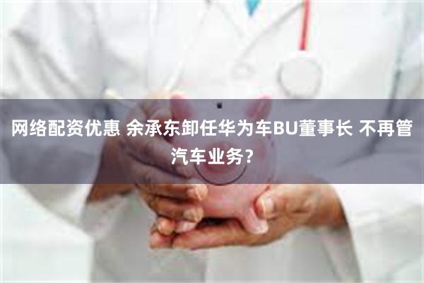 网络配资优惠 余承东卸任华为车BU董事长 不再管汽车业务？