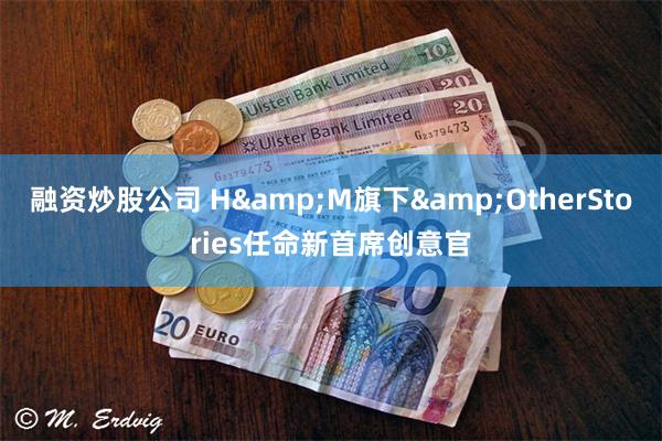 融资炒股公司 H&M旗下&OtherStories任命新首席创意官