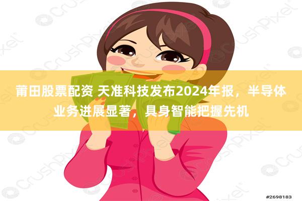 莆田股票配资 天准科技发布2024年报，半导体业务进展显著，具身智能把握先机