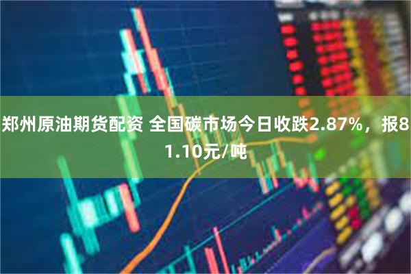 郑州原油期货配资 全国碳市场今日收跌2.87%，报81.10元/吨