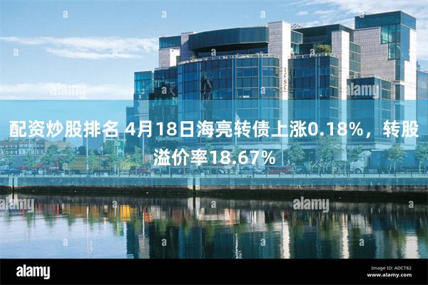 配资炒股排名 4月18日海亮转债上涨0.18%，转股溢价率18.67%