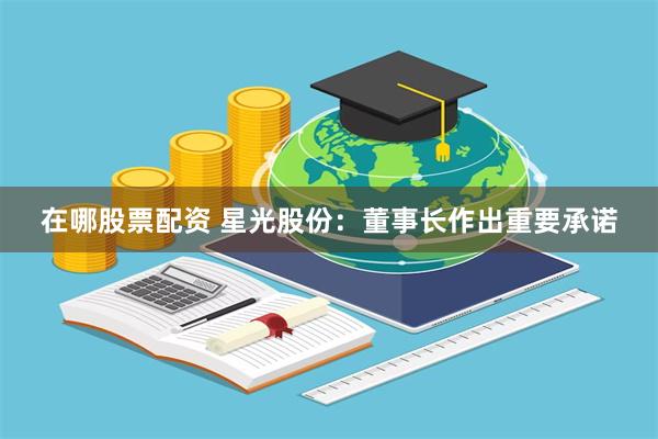 在哪股票配资 星光股份：董事长作出重要承诺