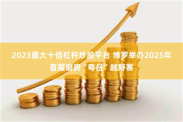 2023最大十倍杠杆炒股平台 博罗举办2025年首届磨房“粤岳”越野赛