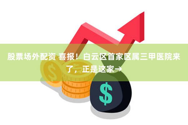 股票场外配资 喜报！白云区首家区属三甲医院来了，正是这家→