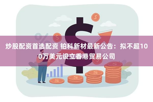 炒股配资首选配资 铂科新材最新公告：拟不超100万美元设立香港贸易公司