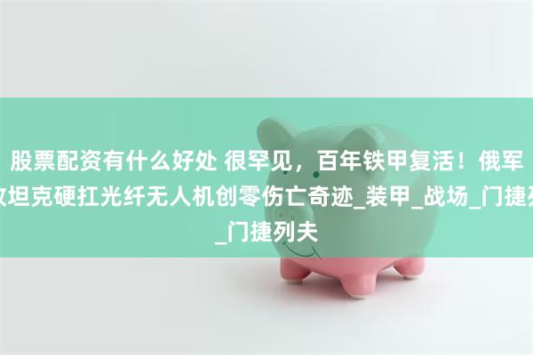 股票配资有什么好处 很罕见，百年铁甲复活！俄军魔改坦克硬扛光纤无人机创零伤亡奇迹_装甲_战场_门捷列夫