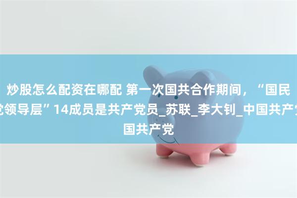 炒股怎么配资在哪配 第一次国共合作期间，“国民党领导层”14成员是共产党员_苏联_李大钊_中国共产党