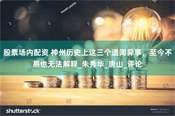 股票场内配资 神州历史上这三个遗闻异事，至今不易也无法解释_朱秀华_唐山_评论