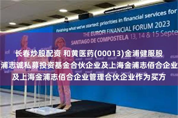 长春炒股配资 和黄医药(00013)金浦健服股权投资管理指定上海金浦志诚私募投资基金合伙企业及上海金浦志佰合企业管理合伙企业作为买方