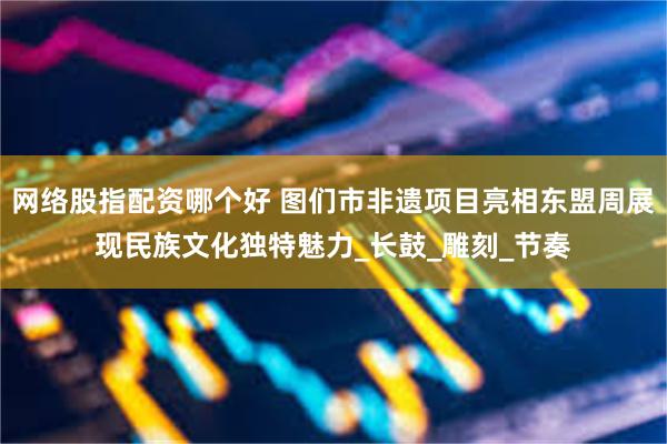 网络股指配资哪个好 图们市非遗项目亮相东盟周展现民族文化独特魅力_长鼓_雕刻_节奏