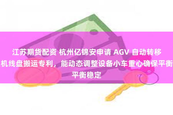 江苏期货配资 杭州亿锦安申请 AGV 自动转移拉丝机线盘搬运专利，能动态调整设备小车重心确保平衡稳定