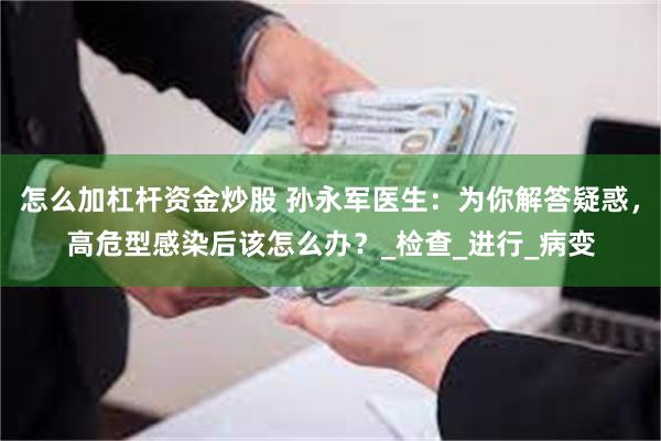 怎么加杠杆资金炒股 孙永军医生：为你解答疑惑，高危型感染后该怎么办？_检查_进行_病变