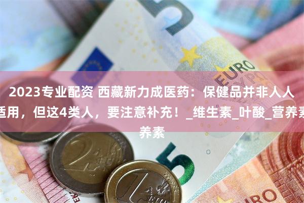 2023专业配资 西藏新力成医药：保健品并非人人适用，但这4类人，要注意补充！_维生素_叶酸_营养素